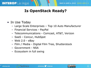 Is OpenStack Ready?
•  In Use Today
–  Large Scale Enterprises – Top 10 Auto Manufacturer
–  Financial Services - PayPal
–  Telecommunications - Comcast, AT&T, Verizon
–  SaaS - Concur, HubSpot
–  Web 2.0 - eBay
–  Film / Media - Digital Film Tree, Shutterstock
–  Government - NSA
–  Ecosystem in full swing
 