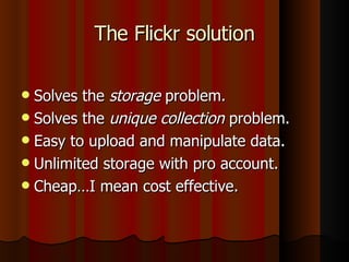 The Flickr solution Solves the  storage  problem. Solves the  unique collection  problem. Easy to upload and manipulate data. Unlimited storage with pro account. Cheap…I mean cost effective. 