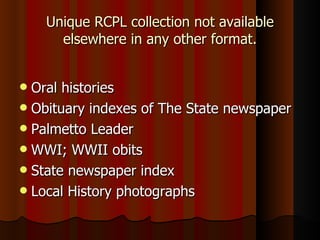 Unique RCPL collection not available elsewhere in any other format. Oral histories Obituary indexes of The State newspaper Palmetto Leader WWI; WWII obits State newspaper index Local History photographs 