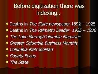 Before digitization there was indexing… Deaths in  The State  newspaper 1892 – 1925 Deaths in  The Palmetto Leader  1925 – 1930 The Lake Murray/Columbia Magazine Greater Columbia Business Monthly Columbia Metropolitan County Focus The State 