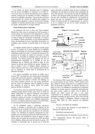 ACERIND S.C.                          Soldadura de los aceros inoxidables                    Sección I: Para el soldador

    Los metales de aporte adecuados para la soldadura          aporte adecuado se produzca antes de que la soldadura se
TIG de aceros inoxidables se muestran en la Tabla IV.          solidifique, de otra manera existirían zonas segregadas de
Los trozos rectos se utilizan normalmente en la soldadura      alta y baja aleación. Una causa de este tipo de segregación
manual, mientras que los alambres en rollos o bobinas se       se debe a una desigual fusión del metal de aporte, junto
usan en la soldadura automática. Son esenciales prácticas      con una alta velocidad de solidificación. Un ejemplo de
convencionales de control de calidad para asegurar la          dónde este tipo de segregación en la soldadura puede
limpieza de los alambres y evitar la mezcla de las distintas   afectar en forma adversa el comportamiento en servicio,
calidades. El alambre desnudo debe ser limpiado antes de       es en la soldadura de raíz de los caños utilizados en
ser usado y almacenado en un lugar cubierto.                   ambientes corrosivos.
   Guías técnicas para el operador                                Soldadura MIG
    La iniciación del arco se hace más fácil mediante                            Figura 7 -Soldadura MIG
dispositivos tales como un arranque por alta frecuencia o
un arco piloto. En ausencia de estos dispositivos, se inicia
el arco frotando la superficie con el electrodo, con lo cual
se corre el riesgo de contaminar al electrodo y al metal a
ser soldado. Cuando sea práctico, es útil utilizar pequeños
trozos de planchuela de acero inoxidable adyacentes a la
soldadura, para eliminar el posible daño en el metal de
base.
    El soldador también debe ser cuidadoso cuando apaga
el arco. El tamaño de la parte fundida de la soldadura
debe ser disminuido, de otra manera, cuando la soldadura
solidifique quedará un cráter y se producirá una grieta. En
ausencia de un pedal de control de corriente, se debe
aumentar la velocidad de soldadura antes de levantar el
electrodo. Una buena práctica de apagado del arco es
particularmente importante en la pasada de raíz de
soldaduras que se realizan sólo desde un lado, de otra
manera las grietas serán difíciles de reparar. Después de
que se rompa el arco, el soldador deberá mantener la
torcha sobre el cráter por varios segundos para permitir
que la soldadura se enfríe bajo la protección de la
atmósfera de argón.
   Los aceros inoxidables son fáciles de soldar con el
proceso TIG. Las aleaciones son relativamente insensibles
a una pobre protección gaseosa, comparadas con metales
reactivos, tales como titanio o zirconio. Sin embargo, es          En el proceso MIG (metal inert gas, cuando se utiliza
una buena práctica proveer de una buena protección             un escudo gaseoso de gas inerte) o MAG (metal active
gaseosa, tanto a la soldadura como al respaldo, lo mismo       gas, cuando se utiliza un gas activo), se establece un arco
que mantener al metal de aporte dentro del escudo              entre el electrodo consumible, un alambre desnudo y la
gaseoso durante la soldadura.                                  pieza. El arco y la soldadura se protegen de la atmósfera
    Si el proceso tiene una potencial limitación, es que la    mediante un escudo gaseoso, compuesto principalmente
soldadura pueda parecer buena, pero tener un metal de          por gases inertes, argón y/o helio. Con el objeto de
aporte inadecuado. En algunas soldaduras, esta práctica        obtener una mejor acción del arco y una mejor
puede resultar en una forma cóncava, que tiene una             mojabilidad en la soldadura, se utilizan opcionalmente
tendencia a rajarse en el centro. La utilización de un metal   pequeñas cantidades de gases activos, tales como dióxido
de aporte adecuado, produce una soldadura ligeramente          de carbono, oxígeno e hidrógeno. Algunas ventajas del
convexa y en algunas aleaciones mejora el nivel de ferrita,    proceso MIG sobre los otros procesos de soldadura
lo cual aumenta la resistencia al agrietamiento.               incluyen:

    En las soldaduras sujetas a ambientes corrosivos              -    mayores velocidades de soldadura
severos, a menudo es necesario que la aleación de las             - no hay escoria que eliminar, lo cual facilita el
soldaduras sea de un grado más alto que la del material de        proceso de limpieza posterior
base a ser unido, para dar una resistencia a la corrosión
similar. Las soldaduras de aleación enriquecida son sólo          -    facilidad de automatización
posibles con una generosa adición de metal de aporte. Es          -    buena transferencia de elementos a través del arco
difícil definir qué cantidad de metal de aporte se debe
utilizar, pero se estima que al menos de un 50% del metal        Los componentes básicos del proceso MIG se
de la soldadura debiera provenir del metal de aporte. Sin      muestran en la Figura 7.
embargo, es importante que la mezcla con el metal de

                                                                                                                        13
 