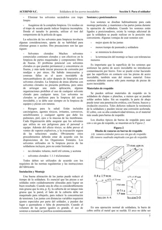 ACERIND S.C.                         Soldadura de los aceros inoxidables                    Sección I: Para el soldador

   - Eliminar los solventes secándolos con trapo              Sostenes y posicionadores
   limpio
                                                                  Los sostenes se diseñan habitualmente para cada
   - Asegúrese de la completa limpieza. Un residuo en         montaje particular, y mantienen a las partes juntas durante
   el trapo de secado puede indicar limpieza incompleta.      la operación de soldadura. Cuando los sostenes están
   Donde el tamaño lo permita, utilizar el test del           ligados a posicionadores, existe la ventaja adicional de
   rompimiento de la película de agua.                        que la soldadura se puede realizar en la posición más
                                                              conveniente. Algunas ventajas de usar sostenes son:
    La selección de los solventes para limpieza involucra
algunas consideraciones, aparte de su habilidad para             -    mejor ajuste de las juntas
eliminar grasas o aceites. Dos precauciones son las que
                                                                 -    menos tiempo de punteado y soldadura
siguen:
                                                                 -    se minimiza la distorsión
   - Solventes        clorados:     Muchos      solventes
   comerciales contienen clorados y son efectivos en la          - la terminación del montaje se hace con tolerancias
   limpieza de partes maquinadas y componentes libres            menores
   de fisuras. El problema potencial con solventes
   clorados es que pueden permanecer y concentrarse en           Es importante que la superficie de los sostenes que
                                                              sostienen las partes de acero inoxidable no introduzcan
   fisuras, y más tarde iniciar procesos de corrosión por
                                                              contaminación por hierro. Esto se puede evitar haciendo
   rendijas o por stress. Ha habido innecesarias y
   costosas fallas en el acero inoxidable de                  que las superficies en contacto con las piezas de acero
   intercambiadores de calor después de limpiarlos con        inoxidable, también sean del mismo material. Estos
                                                              sostenes deberán usarse sólo para montaje de piezas de
   solventes clorados. La limpieza de áreas abiertas con
                                                              acero inoxidable.
   solventes clorados no presenta problema, pero antes
   de arriesgar una mala aplicación, algunas                  Materiales de respaldo
   organizaciones prohíben el uso de cualquier solvente
   clorado para cualquier tarea. Los solventes no                 Se pueden utilizar materiales de respaldo en la
   clorados se prefieren para la limpieza del acero           soldadura de chapas o planchas, a menos que se puedan
   inoxidable, y se debe usar siempre en la limpieza de       soldar ambos lados. Sin un respaldo, la parte de abajo
   equipos y piezas con ranuras.                              puede tener una penetración errática, con fisuras, huecos y
                                                              oxidación excesiva. Tales defectos reducen la resistencia
   - Riesgos para la salud: Están incluidos                   de la soldadura y pueden iniciar una corrosión acelerada.
   carcinógenos, agentes tóxicos, irritantes, corrosivos,     El cobre, con su alta conductividad térmica, es el material
   sensibilizantes y cualquier agente que dañe los            más usado para barras de respaldo.
   pulmones, piel, ojos o la mucosa de las membranas.
   Cada Organización debe asegurar que los solventes             Los diseños típicos de barras de respaldo para usar
   que utiliza no son peligrosos para el personal o           con o sin gas de respaldo, se muestran en la Figura 2.
   equipo. Además del efecto tóxico, se debe prever el                               Figura 2
   venteo de vapores explosivos, y la evacuación segura               Diseño de ranuras en barras de respaldo
   de las soluciones usadas. Obviamente estos                     (A) ranura estándar para uso sin gas de respaldo
   procedimientos deberán estar de acuerdo con las               (B) ranura cuadrada empleada con gas de respaldo
   disposiciones de los Organismos Estatales. Los
   solventes utilizados en la limpieza previa de las
   soldaduras incluyen, pero no están limitados a:
   -    no clorados: tolueno, metil etil cetona, y acetona
   -    solventes clorados: 1.1.1 tricloroetano
    Todos deben ser utilizados de acuerdo con los
requisitos de las normas regulatorias y las instrucciones
del fabricante.
Instalación y Montaje
    Una buena alineación de las juntas puede reducir el
tiempo de la soldadura. Es esencial que las piezas a ser
soldadas estén cuidadosamente alineadas para lograr un
buen resultado. Cuando una de ellas es considerablemente
más gruesa que la otra, p. Ej. la cubierta de un tanque más
gruesa que la pared, el lado de la cubierta debe ser
maquinado para rebajarlo, para reducir la concentración
de tensiones. Las juntas con distancias variables requieren
ajustes especiales por parte del soldador, y pueden dar
lugar a quemaduras o falta de penetración. Cuando el
volumen de las partes iguales es grande, el uso de               En una operación normal de soldadura, la barra de
sostenes a menudo se justifica económicamente.                cobre enfría el metal que se suelda. El arco no debe ser

                                                                                                                       7
 