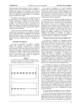 ACERIND S.C.                         Soldadura de los aceros inoxidables                    Sección I: Para el soldador

mal direccionado al punto tal que el cobre se funda y se          Los puntos de soldadura en el acero inoxidable
incorpore dentro de la soldadura de acero inoxidable, o       deberán estar considerablemente más juntos que lo que
resultará una rajadura en la soldadura. Es una buena          sería necesario para el acero al carbono, dado que una
práctica decapar después de soldar para eliminar trazas de    expansión térmica más grande del acero inoxidable causa
cobre de la superficie e imprescindible si a la soldadura     mayor distorsión. Una guía aproximada es usar la mitad
sigue un tratamiento de temple.                               de la distancia que se usa en el acero al carbono, cuando
                                                              la distorsión sea un factor importante.
    El respaldo con argón provee una excelente protección
al lado interno de la soldaduras con TIG. Ayuda a                 La longitud de las puntadas de soldadura deberán ser
controlar la penetración y mantiene una superficie brillosa   tan cortas como 3 mm, o un pequeño punto de soldadura
y limpia. El nitrógeno también se usa como gas de             para materiales finos, y hasta 25 mm de longitud para
respaldo, y tiene un precio ventajoso comparado con el        placas gruesas. Lo que es más importante, es que las
argón. Sin embargo, el nitrógeno no debiera introducirse      puntadas no causen defectos en la soldadura final. Las
dentro de la atmósfera del arco, porque podría alterar la     puntadas gruesas o muy altas deberán ser esmeriladas. El
composición de la soldadura.                                  tamaño de las puntadas se controla más fácil con el
                                                              proceso TIG, siendo una buena elección para realizar
    Cuando una barra de cobre de respaldo o una purga
                                                              puntadas de soldadura. Aquellas que se incorporen a la
con gas inerte no sea práctico, hay productos cerámicos,
                                                              soldadura final deberán ser limpiadas con cepillo o
cintas y pastas disponibles comercialmente. Estos ofrecen
                                                              esmeriladas. Se deberán inspeccionar para comprobar que
alguna protección contra el quemado, pero dan poca
                                                              no tengan rajaduras, o eliminarlas por esmerilado.
protección contra la oxidación, así que será necesaria una
limpieza final por medios abrasivos o decapado con               Montaje de juntas de tuberías para soldadura TIG
ácidos.
                                                                  Los puntos de soldadura son importantes porque
       Punteado de la soldadura                               normalmente quedan incluidos en la soldadura final. La
                                                              purga con gas inerte antes de este proceso es necesaria
    Las juntas no soportadas con sostenes, se deberán
                                                              como protección contra la oxidación. En las juntas por
puntear para mantener una alineación y espaciado
                                                              puntos con insertos consumibles, o soldaduras de raíz
uniforme. Las puntadas se deberán hacer en secuencia
                                                              abiertas, como se las suele llamar, hay una fuerte
para minimizar el efecto de contracción. Para realizar el
                                                              tendencia de las fuerzas de deformación a cerrar la junta.
montaje de dos chapas, se deberán hacer dos puntadas en
                                                              Para mantener la separación deseada, puede ser necesario
cada punta de la chapa, y luego una en el medio, tal como
                                                              utilizar espaciadores e incrementar el tamaño y la
se muestra en la Figura 3 (A). La Figura 3 (B) muestra
                                                              cantidad de puntos de soldadura. Los espaciadores
cómo se acercan las chapas cuando las puntadas se
                                                              normalmente son pequeños pedazos de alambre limpio de
realizan desde un extremo hacia el otro.
                                                              acero inoxidable de diámetro adecuado. Cualquier punto
                            Figura 3                          de soldadura defectuoso o fisurado debe ser eliminado
   La secuencia correcta de puntadas se muestra en A          mediante esmerilado. Ambos extremos de los puntos de
   Cuando las puntadas se realizan sólo desde un lado,        soldadura en raíz abierta deberán ser biselados para
   los bordes se juntan, como se muestra en B                 ayudar a que se fundan dentro de la soldadura de raíz.
                                                                  La necesidad de mantener una separación adecuada
                                                              durante la pasada de soldadura de raíz se debe a dos
                                                              razones. La primera es que un espaciamiento uniforme
                                                              ayuda al soldador a producir un contorno óptimo en el
                                                              diámetro interno del tubo. Cuando la junta es muy
                                                              cerrada, hay una tendencia a raíces cóncavas en lugar de
                                                              la deseable, que es levemente convexa. La segunda es que
                                                              se necesita mantener una composición química uniforme
                                                              en la pasada de raíz. Para muchas aplicaciones en
                                                              corrosión, la adición de metal de aporte es esencial para
                                                              que la soldadura tenga una resistencia a la corrosión
                                                              similar a la del metal de base. Si la junta es muy chica,
                                                              será imposible fundir una cantidad adecuada de metal de
                                                              aporte dentro de la soldadura de raíz. Por ejemplo, los
                                                              aceros inoxidables con el 6% de molibdeno requieren una
                                                              adecuada separación de la raíz y el agregado de un metal
                                                              de aporte adecuado.
                                                                 La purga durante la soldadura de raíz en cañerías
                                                                  El interior del caño debe ser purgado con un gas inerte
                                                              adecuado antes de la pasada de raíz con TIG. La falta de
                                                              purga puede resultar en una superficie muy oxidada en la
                                                              parte interior del caño, con una resistencia a la corrosión
                                                              menor. La purga se realiza normalmente con argón puro,

                                                                                                                       8
 