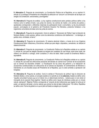 3

9. Alternativa C. Pregunta de conocimiento. La Constitución Política de la República, en su capítulo IV,
artículo 32, le entrega al Presidente de la República la atribución de “concurrir a la formación de las leyes con
arreglo a la Constitución, sancionarlas y promulgarlas.”

10. Alternativa D. Pregunta de análisis. La ley orgánica constitucional sobre partidos políticos define a los
mismos como lo señala el texto. Las juntas de vecinos, los centros de madre y de centros de padres y
apoderados corresponden a diferentes instancias de participación local o comunitaria. La ley de promoción
popular, promulgada en el gobierno del Presidente Eduardo Frei Montalva, pretendía fortalecer a los
organismos comunitarios de base como las juntas de vecinos.

11. Alternativa E. Pregunta de comprensión. Como lo señala el “Diccionario de Política” bajo la dirección de
Norberto Bobbio y otros autores, definen como los elementos constitutivos del totalitarismo “...la ideología, el
partido único, el dictador, el terror.”

12. Alternativa E. Pregunta de conocimiento. El sistema electoral chileno, a través de la Ley Orgánica
Constitucional Sobre Votaciones y Escrutinios, señala que para elegir a diputados y senadores, se utilizará el
sistema binominal.

13. Alternativa C. Pregunta de conocimiento. La Constitución Política de la República señala en su capítulo
V, artículo 44, que para ser elegido Diputado se requiere ser ciudadano (lo cual incluye, entre otras cosas, ser
chileno) con derecho a sufragio, tener cumplidos 21 años de edad, haber cursado la Enseñanza Media o
equivalente.

14. Alternativa B. Pregunta de conocimiento. La Constitución Política de la República señala en su capítulo
V, artículo 49, que entre las atribuciones exclusivas del Senado se cuenta la de “Conocer de las acusaciones
que la Cámara de Diputados entable”. La fiscalización de los actos del gobierno y la realización de
acusaciones constitucionales son atribuciones de la Cámara de Diputados. El nombramiento de Ministros e
Intendentes es una facultad propia del Presidente de la República, que no está sometida a aprobación del
Congreso.

15. Alternativa D. Pregunta de análisis. Como lo señala el “Diccionario de política” bajo la dirección de
Norberto Bobbio y otros autores, el concepto aludido en el párrafo es el de soberanía. Estado se define como
“aquella comunidad humana que en el interior de un determinado territorio... reclama para sí (con éxito) el
monopolio de la coacción física legítima”. Nación se define como “grupo de individuos unidos por un vínculo
natural, atemporal”. Régimen Político corresponde al “conjunto de las instituciones que regulan la lucha por el
poder y el ejercicio del poder y de los valores que animan la vida de tales instituciones”. Por último, República
se define como “forma de gobierno en que el jefe de Estado es elegido por el pueblo”.
 