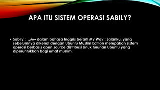 APA ITU SISTEM OPERASI SABILY?
• Sabily : ‫سبيلي‬, dalam bahasa Inggris berarti My Way : Jalanku, yang
sebelumnya dikenal dengan Ubuntu Muslim Edition merupakan sistem
operasi berbasis open source distribusi Linux turunan Ubuntu yang
diperuntukkan bagi umat muslim.
 