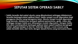 SEPUTAR SISTEM OPERASI SABILY
• Sabily tersedia dari paket ubuntu yang dikostumisasi sehingga didalamnya
tersedia berbagai paket aplikasi Islam, Sabily sangat cocok digunakan bagi
pengguna Ubuntu yang beragama Islam. Ubuntu sangat mudah digunakan
bagi pemula, didalamnya terdapat aplikasi perkantoran, grafis, video dsb.
sehingga dengan Sabily pun diharapkan mudah digunakan. Dengan Sabily
kita akan mendapatkan berbagai aplikasi Islam seperti (aplikasi pengingat
shalat, aplikasi belajar Al-Qur'an, Kalender Hijriyah, cursor mouse yang
selalu berdzikir dsb.) dan tentu dengan desain/tema yang bernuansa Islam.
 