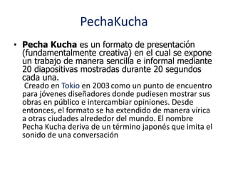PechaKucha 
• Pecha Kucha es un formato de presentación 
(fundamentalmente creativa) en el cual se expone 
un trabajo de manera sencilla e informal mediante 
20 diapositivas mostradas durante 20 segundos 
cada una. 
Creado en Tokio en 2003 como un punto de encuentro 
para jóvenes diseñadores donde pudiesen mostrar sus 
obras en público e intercambiar opiniones. Desde 
entonces, el formato se ha extendido de manera vírica 
a otras ciudades alrededor del mundo. El nombre 
Pecha Kucha deriva de un término japonés que imita el 
sonido de una conversación 
 