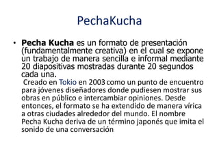 PechaKucha 
• Pecha Kucha es un formato de presentación 
(fundamentalmente creativa) en el cual se expone 
un trabajo de m...
