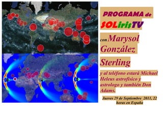 PROGRAMA de
SOLirisTV
  Marysol
con

González
Sterling
y al teléfono estará Michael
Heleus astrofísico y
astrologo y también Don
Adams.
 Jueves 29 de Septiembre 2011, 22
         horas en España
 