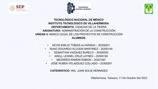 TECNOLÓGICO NACIONAL DE MÉXICO
INSTITUTO TECNOLÓGICO DE VILLAHERMOSA
DEPARTAMENTO: CIENCIAS DE LA TIERRA
ASIGNATURA: ADMINISTRACIÓN DE LA CONSTRUCCIÓN
UNIDAD 2: MARCO LEGAL DE LOS PROYECTOS DE CONSTRUCCIÓN
ALUMNOS:
• KEVIN EMILIO TOBIAS ALVARADO – 20300241
• ISAAC EDUARDO ALCUDIA MARTINEZ – 20300145
• SEBASTIAN VAZQUEZ BURELO – 20300250
• ARELL LEONEL CRUZ LAYNES – 20300159
• MEDARDO RAMON RAMON – 20301097
• JOSE RUBEN VELAZQUEZ COLLADO – 20300251
CATEDRÁTICO: ING. JUAN SOLIS HERNADEZ
Villahermosa, Tabasco; 11 De Octubre Del 2023
 
