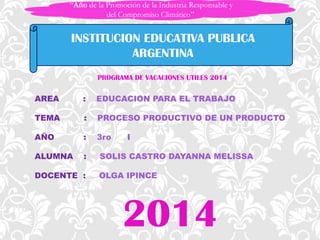 “Año de la Promoción de la Industria Responsable y
del Compromiso Climático”
INSTITUCION EDUCATIVA PUBLICA
ARGENTINA
PROGRAMA DE VACACIONES UTILES 2014
AREA
:
EDUCACION PARA EL TRABAJO
TEMA
:
PROCESO PRODUCTIVO DE UN PRODUCTO
AÑO
:
3ro
ALUMNA
:
DOCENTE :
I
SOLIS CASTRO DAYANNA MELISSA
OLGA IPINCE
2014