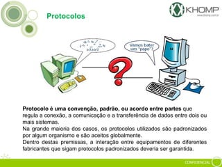 CONFIDENCIAL
Protocolos
Protocolo é uma convenção, padrão, ou acordo entre partes que
regula a conexão, a comunicação e a transferência de dados entre dois ou
mais sistemas.
Na grande maioria dos casos, os protocolos utilizados são padronizados
por algum organismo e são aceitos globalmente.
Dentro destas premissas, a interação entre equipamentos de diferentes
fabricantes que sigam protocolos padronizados deveria ser garantida.
 