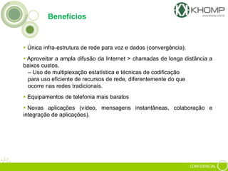 CONFIDENCIAL
Benefícios
 Única infra-estrutura de rede para voz e dados (convergência).
 Aproveitar a ampla difusão da Internet > chamadas de longa distância a
baixos custos.
– Uso de multiplexação estatística e técnicas de codificação
para uso eficiente de recursos de rede, diferentemente do que
ocorre nas redes tradicionais.
 Equipamentos de telefonia mais baratos
 Novas aplicações (vídeo, mensagens instantâneas, colaboração e
integração de aplicações).
 
