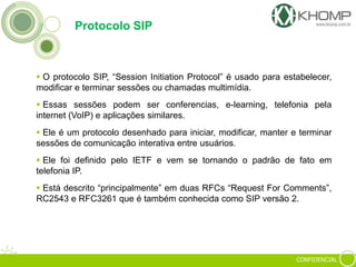 CONFIDENCIAL
Protocolo SIP
 O protocolo SIP, “Session Initiation Protocol” é usado para estabelecer,
modificar e terminar sessões ou chamadas multimídia.
 Essas sessões podem ser conferencias, e-learning, telefonia pela
internet (VoIP) e aplicações similares.
 Ele é um protocolo desenhado para iniciar, modificar, manter e terminar
sessões de comunicação interativa entre usuários.
 Ele foi definido pelo IETF e vem se tornando o padrão de fato em
telefonia IP.
 Está descrito “principalmente” em duas RFCs “Request For Comments”,
RC2543 e RFC3261 que é também conhecida como SIP versão 2.
 