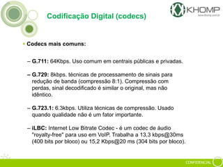 CONFIDENCIAL
Codificação Digital (codecs)
 Codecs mais comuns:
– G.711: 64Kbps. Uso comum em centrais públicas e privadas.
– G.729: 8kbps. técnicas de processamento de sinais para
redução de banda (compressão 8:1). Compressão com
perdas, sinal decodificado é similar o original, mas não
idêntico.
– G.723.1: 6.3kbps. Utiliza técnicas de compressão. Usado
quando qualidade não é um fator importante.
– iLBC: Internet Low Bitrate Codec - é um codec de áudio
"royalty-free" para uso em VoIP. Trabalha a 13,3 kbps@30ms
(400 bits por bloco) ou 15,2 Kbps@20 ms (304 bits por bloco).
 