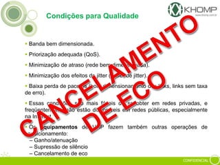 CONFIDENCIAL
Condições para Qualidade
 Banda bem dimensionada.
 Priorização adequada (QoS).
 Minimização de atraso (rede bem dimensionada).
 Minimização dos efeitos do jitter (buffer de jitter).
 Baixa perda de pacotes (bom dimensionamento dos links, links sem taxa
de erro).
 Essas condições são mais fáceis de se obter em redes privadas, e
freqüentemente não estão disponíveis em redes públicas, especialmente
na Internet.
 Os equipamentos de VoIP fazem também outras operações de
condicionamento:
– Ganho/atenuação
– Supressão de silêncio
– Cancelamento de eco
 