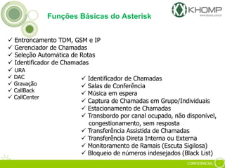 CONFIDENCIAL
 Entroncamento TDM, GSM e IP
 Gerenciador de Chamadas
 Seleção Automática de Rotas
 Identificador de Chamadas
 URA
 DAC
 Gravação
 CallBack
 CallCenter
Funções Básicas do Asterisk
 Identificador de Chamadas
 Salas de Conferência
 Música em espera
 Captura de Chamadas em Grupo/Individuais
 Estacionamento de Chamadas
 Transbordo por canal ocupado, não disponível,
congestionamento, sem resposta
 Transferência Assistida de Chamadas
 Transferência Direta Interna ou Externa
 Monitoramento de Ramais (Escuta Sigilosa)
 Bloqueio de números indesejados (Black List)
 