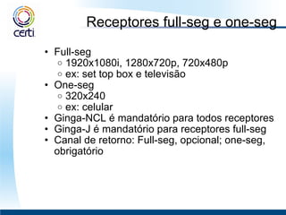 Receptores full-seg e one-seg Full-seg  1920x1080i, 1280x720p, 720x480p ex: set top box e televisão One-seg  320x240 ex: celular Ginga-NCL é mandatório para todos receptores  Ginga-J é mandatório para receptores full-seg Canal de retorno: Full-seg, opcional; one-seg, obrigatório  