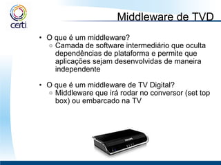 Middleware de TVD O que é um middleware? Camada de software intermediário que oculta dependências de plataforma e permite que aplicações sejam desenvolvidas de maneira independente    O que é um middleware de TV Digital? Middleware que irá rodar no conversor (set top box) ou embarcado na TV 