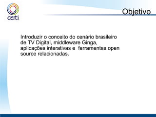 Objetivo Introduzir o conceito do cenário brasileiro de TV Digital, middleware Ginga, aplicações interativas e  ferramentas open source relacionadas.  