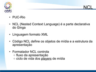 NCL PUC-Rio    NCL (Nested Context Language) é a parte declarativa do Ginga    Linguagem formato XML    Código NCL define os objetos de mídia e a estrutura da apresentação   Formatador NCL controla  fluxo da apresentação  ciclo de vida dos  players  de mídia 