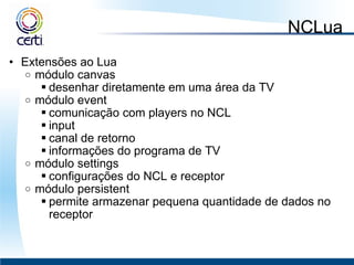 NCLua Extensões ao Lua módulo canvas  desenhar diretamente em uma área da TV módulo event  comunicação com players no NCL input canal de retorno informações do programa de TV módulo settings  configurações do NCL e receptor módulo persistent  permite armazenar pequena quantidade de dados no receptor 