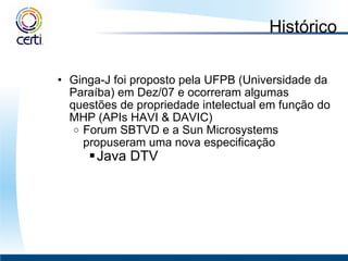 Histórico Ginga-J foi proposto pela UFPB (Universidade da Paraíba) em Dez/07 e ocorreram algumas questões de propriedade intelectual em função do MHP (APIs HAVI & DAVIC) Forum SBTVD e a Sun Microsystems propuseram uma nova especificação Java DTV 