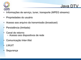 Java DTV Informações de serviço, tuner, transporte (MPEG streams)   Propriedades do usuário    Acesso aos arquivo da transmissão (broadcast)    Persistência (limitada)   Canal de retorno Acesso aos dispositivos de rede   Comunicação Inter-Xlet   LWUIT   Segurança 