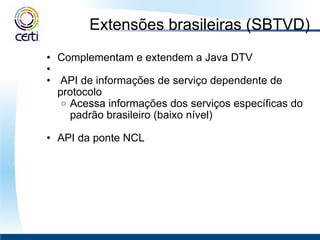 Extensões brasileiras (SBTVD) Complementam e extendem a Java DTV     API de informações de serviço dependente de protocolo Acessa informações dos serviços específicas do padrão brasileiro (baixo nível)   API da ponte NCL 