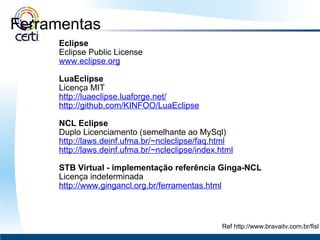 Ferramentas   Eclipse Eclipse Public License www.eclipse.org   LuaEclipse Licença MIT http://luaeclipse.luaforge.net/ http://github.com/KINFOO/LuaEclipse   NCL Eclipse Duplo Licenciamento (semelhante ao MySql)  http://laws.deinf.ufma.br/~ncleclipse/faq.html http://laws.deinf.ufma.br/~ncleclipse/index.html   STB Virtual   - implementação referência Ginga-NCL Licença indeterminada http://www.gingancl.org.br/ferramentas.html Ref http://www.bravaitv.com.br/fisl 