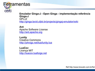 Ferramentas   Emulador Ginga-J - Open Ginga   - implementação referência Ginga-J GPLv2 http://ginga.lavid.ufpb.br/projects/gingaj-emulator/wiki   Ant Apache Software License http://ant.apache.org   Lunity Creative Commons http://phrogz.net/lua/lunity.lua   LuaCov Licença MIT http://luacov.luaforge.net Ref http://www.bravaitv.com.br/fisl 