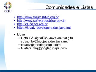 Comunidades e Listas http://www.forumsbtvd.org.br http://www.softwarepublico.gov.br  http://clube.ncl.org.br https://javatv-developers.dev.java.net     Listas  Lista TV Digital SouJava em tvdigital-subscribe@soujava.dev.java.net  [email_address] tvinterativa@googlegroups.com  