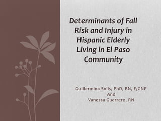 Guillermina Solis, PhD, RN, F/GNP
And
Vanessa Guerrero, RN
Determinants of Fall
Risk and Injury in
Hispanic Elderly
Living in El Paso
Community
 