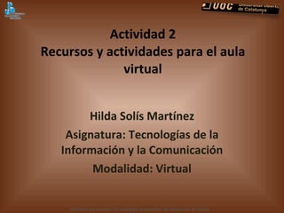 Actividad 2 Recursos y actividades para el aula virtual Hilda Solís Martínez Asignatura: Tecnologías de la Información y la Comunicación Modalidad:  Virtual 