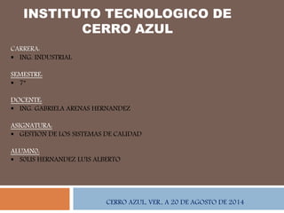 INSTITUTO TECNOLOGICO DE
CERRO AZUL
CARRERA:
 ING. INDUSTRIAL
SEMESTRE:
 7°
DOCENTE:
 ING. GABRIELA ARENAS HERNANDEZ
ASIGNATURA:
 GESTION DE LOS SISTEMAS DE CALIDAD
ALUMN0:
 S0LIS HERNANDEZ LUIS ALBERTO
CERRO AZUL, VER., A 20 DE AGOSTO DE 2014
 