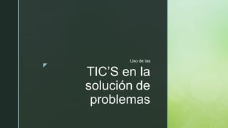 z
TIC’S en la
solución de
problemas
Uso de las
 