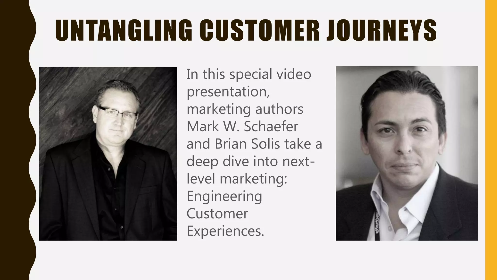 UNTANGLING CUSTOMER JOURNEYS
In this special video
presentation,
marketing authors
Mark W. Schaefer
and Brian Solis take a
deep dive into next-
level marketing:
Engineering
Customer
Experiences.
 