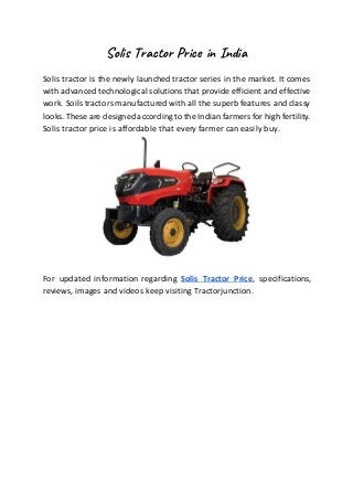Solis Tractor Price in India
Solis tractor is the newly launched tractor series in the market. It comes
with advanced technological solutions that provide efficient and effective
work. Soils tractors manufactured with all the superb features and classy
looks.These are designed accordingto the Indian farmers for high fertility.
Solis tractor price is affordable that every farmer can easily buy.
For updated information regarding Solis Tractor Price, specifications,
reviews, images and videos keep visiting Tractorjunction.
 