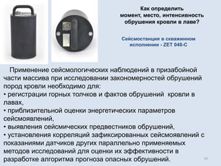 Применение сейсмологических наблюдений в призабойной
части массива при исследовании закономерностей обрушений
пород кровли необходимо для:
• регистрации горных толчков и фактов обрушений кровли в
лавах,
• приблизительной оценки энергетических параметров
сейсмоявлений,
• выявления сейсмических предвестников обрушений,
• установления корреляций зафиксированных сейсмоявлений с
показаниями датчиков других параллельно применяемых
методов исследований для оценки их эффективности в
разработке алгоритма прогноза опасных обрушений.
Сейсмостанция в скважинном
исполнении - ZET 048-C
10
Как определить
момент, место, интенсивность
обрушения кровли в лаве?
 