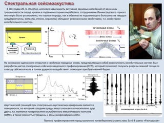 В 70-х годах 20-го столетия, исследуя зависимость затухания звуковых колебаний от величины
трещиноватости пород кровли в подземных горных выработках, сотрудниками Ленинградского горного
института было установлено, что горные породы, как и объекты из подавляющего большинства твердых
сред (кристаллы, металлы, стекло, керамика) обладают резонансными свойствами, т.е. свойствами
колебательного контура.
На основании сделанного открытия о свойствах породных слоев, представляющих собой совокупность колебательных систем, был
разработан метод спектрально-сейсморазведочного профилирования (ССП), который позволяет получить разрезы земной толщи по
спектру сейсмосигнала в точках ударного воздействия с помощью преобразований Фурье.
Акустической границей при спектрально-акустических измерениях являются
поверхности, по которым соседние среды могут скользить относительно друг
друга, т.е. являются поверхностями ослабленного механического контакта
(ОМК), а также сомкнутые трещины и зоны микронарушенности.
Пример профилирования пород кровли по конвейерному штреку лавы 5а-6-8 шахты «Распадская»
 