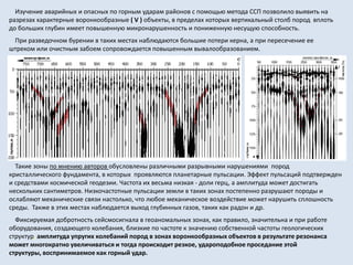 Изучение аварийных и опасных по горным ударам районов с помощью метода ССП позволило выявить на
разрезах характерные воронкообразные ( V ) объекты, в пределах которых вертикальный столб пород вплоть
до больших глубин имеет повышенную микронарушенность и пониженную несущую способность.
При разведочном бурении в таких местах наблюдаются большие потери керна, а при пересечение ее
штреком или очистным забоем сопровождается повышенным вывалообразованием.
Такие зоны по мнению авторов обусловлены различными разрывными нарушениями пород
кристаллического фундамента, в которых проявляются планетарные пульсации. Эффект пульсаций подтвержден
и средствами космической геодезии. Частота их весьма низкая - доли герц, а амплитуда может достигать
нескольких сантиметров. Низкочастотные пульсации земли в таких зонах постепенно разрушают породы и
ослабляют механические связи настолько, что любое механическое воздействие может нарушить сплошность
среды. Также в этих местах наблюдается выход глубинных газов, таких как радон и др.
Фиксируемая добротность сейсмосигнала в геоаномальных зонах, как правило, значительна и при работе
оборудования, создающего колебания, близкие по частоте к значению собственной частоты геологических
структур, амплитуда упругих колебаний пород в зонах воронкообразных объектов в результате резонанса
может многократно увеличиваться и тогда происходит резкое, удароподобное проседание этой
структуры, воспринимаемое как горный удар.
 