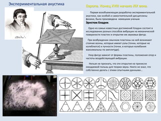 Экспериментальная акустика Европа. Конец XVIII начало XIX века.
Первая всеобъемлющая разработка экспериментальной
акустики, как особой и самостоятельной дисциплины
физики, была произведена немецким ученым
Эрнстом Хладни.
Одно из самых известных достижений Хладни состоит в
исследовании разных способов вибрации на механической
поверхности пластин и открытие им звуковых фигур.
При возбуждении смычком пластины на ней возникают
стоячие волны, которые имеют узлы (точки, которые не
колеблются) и пучности (точки, в которых колебания
максимальны по амплитуде).
Узор фигур зависит от формы пластины, положения опор и
частоты воздействующей вибрации.
Нельзя не признать, что эти открытия не принесли
ожидаемой пользы для теории звука. Никто не знал, что
собственно делать с этими опытными данными…
 