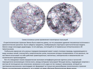 О кристаллическом строении Земли было известно давно, на что указывают древние письменные источники и
археологические раскопки. Были найдены предметы, изображавшие структурно-кристаллическую модель
Земли в виде икосаэдра-додекаэдра, то есть фигуры, состоящей из 12 правильных пятиугольников и 20
треугольников.
Глобальная каркасная сеть разных порядков (размеров) имеет энерго-полевую природу, выражающуюся в
виде силовых линий, плоскостей и энергетических узлов, излучения которых поляризованы. И это реально, так
как Земля испытывает на себе действие гравитационных, магнитных, электрических и механических сил
космического происхождения.
Вся эта невидимая глазом иерархическая волновая интерференционная картина узлов и пучностей
периодически возникающих стоячих волн, между которыми пульсируют бегущие волны, подводящие энергию к
местам её поглощения или излучения, возможно и есть один из тех «живых» механизмов, который на
протяжении миллионов и миллиардов лет формирует не только все разнообразие геологического строения
Земли и ее внутреннюю активность, но и влияет на среду обитания биологических форм жизни.
Схема основных узлов проявления планетарных пульсаций
 