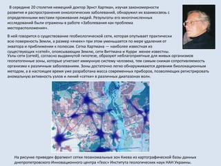 Узлы сети (сетей), согласно выдвинутой гипотезе, образуют неблагоприятные для живых организмов
геопатогенные зоны, которые угнетают иммунную систему человека, тем самым снижая сопротивляемость
организма к различным заболеваниям. Зоны достаточно легко обнаруживаются древним биолокационным
методом, а в настоящее время уже разработана масса современных приборов, позволяющих регистрировать
аномальную активность узлов и линий «сетки» в различных диапазонах волн.
В середине 20 столетия немецкий доктор Эрнст Хартман, изучая закономерности
развития и распространения онкологических заболеваний, обнаружил их взаимосвязь с
определенными местами проживания людей. Результаты его многочисленных
исследований были отражены в работе «Заболевания как проблема
месторасположения».
В ней говорится о существование геобиологической сети, которая опутывает практически
всю поверхность Земли, а размер «ячеек» при этом уменьшается по мере удаления от
экватора и приближении к полюсам. Сетка Хартмана — наиболее известная из
существующих «сетей», опоясывающих Землю, сети Виттмана и Курри менее известны.
На рисунке приведен фрагмент сетки геоаномальных зон Киева из картографической базы данных
днепропетровского Инновационного центра «Геос» Института геологических наук НАН Украины.
 