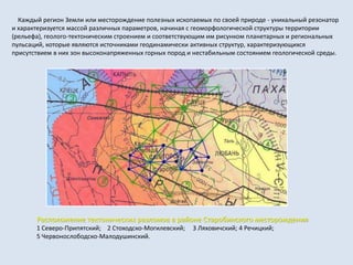 Расположение тектонических разломов в районе Старобинского месторождения
1 Северо-Припятский; 2 Стоходско-Могилевский; 3 Ляховичский; 4 Речицкий;
5 Червонослободско-Малодушинский.
Каждый регион Земли или месторождение полезных ископаемых по своей природе - уникальный резонатор
и характеризуется массой различных параметров, начиная с геоморфологической структуры территории
(рельефа), геолого-тектоническим строением и соответствующим им рисунком планетарных и региональных
пульсаций, которые являются источниками геодинамически активных структур, характеризующихся
присутствием в них зон высоконапряженных горных пород и нестабильным состоянием геологической среды.
 