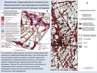 Выявление геодинамически активных зон
Верхнекамского месторождения калийных
солей аэрокосмогеологическими методами
На основании новых данных по оценке геодинамической
активности территории Верхней Камы и их комплексного
анализа можно сделать вывод о высокой надежности
картирования геодинамических активных зон разного
уровня современными аэрокосмогеологическими
методами. Знание об их расположении, интенсивности
проявления имеет важное значение для оценки
инженерно-геологических условий и геологической
безопасности месторождения.
 