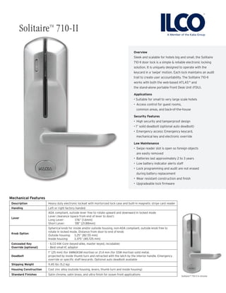 Overview
Sleek and scalable for hotels big and small, the Solitaire
710-II door lock is a simple & reliable electronic locking
solution. It is uniquely designed to operate with the
keycard in a ‘swipe’ motion. Each lock maintains an audit
trail to create user accountability. The Solitaire 710-II
works with both the web-based ATLASTM
and
the stand-alone portable Front Desk Unit (FDU).
Applications
• Suitable for small to very large scale hotels
•	 Access control for guest rooms,
common areas, and back-of-the-house
Security Features
•	 High security and tamperproof design
• 1” solid deadbolt (optional auto deadbolt)
•	 Emergency access: Emergency keycard,
mechanical key and electronic override
Low Maintenance
•	 Swipe reader slot is open so foreign objects
are easily removed
•	 Batteries last approximately 2 to 3 years
•	 Low battery indicator alerts staff
•	 Lock programming and audit are not erased
during battery replacement
•	 Wear resistant construction and finish
•	 Upgradeable lock firmware
Mechanical Features
Description Heavy duty electronic lockset with mortorized lock case and built-in magnetic stripe card reader
Handing Left or right factory handed
Lever
ADA compliant, outside lever free to rotate upward and downward in locked mode
Lever clearance (space from end of lever to door):
Long Lever: 	 1/16” [1.6mm]
Short Lever: 	 7/8” [21.88mm]
Knob Option
Spherical knob for inside and/or outside housing, non-ADA compliant, outside knob free to
rotate in locked mode. Distance from door to end of knob
Outside housing: 3.25” [82.55 mm]
Inside housing: 3.375” [85.725 mm]
Concealed Key
Override [optional]
- ILCO KIK Core (keyed-alike, master keyed, recodable)
- Best small IC adaptor
Deadbolt
1” [25 mm] (for AMM/ASM mortise) or 21.4 mm (for SSM mortise) solid metal,
projected by inside thumb turn and retracted with the latch by the interior handle. Emergency
override or specific staff keycards. Optional auto deadbolt available
Shipping Weight 11.45 lbs (5.2 kg)
Housing Construction Cast zinc alloy (outside housing, levers, thumb turn and inside housing)
Standard Finishes Satin chrome, satin brass, and ultra finish for ocean front applications SolitaireTM
710-II in chrome
SolitaireTM
710-II
 