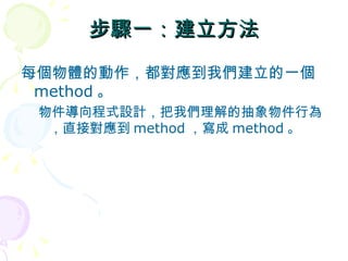 步驟一：建立方法
每個物體的動作，都對應到我們建立的一個
 method 。
 物件導向程式設計，把我們理解的抽象物件行為
  ，直接對應到 method ，寫成 method 。
 