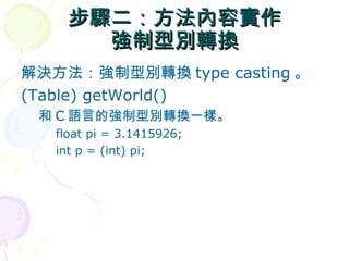步驟二：方法內容實作
      強制型別轉換
解決方法：強制型別轉換 type casting 。
(Table) getWorld()
 和 C 語言的強制型別轉換一樣。
   float pi = 3.1415926;
   int p = (int) pi;
 
