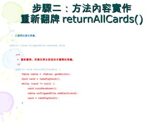 步驟二：方法內容實作
          重新翻牌 returnAllCards()
/**
 * 已翻開的撲克牌疊。
 */
public class FlippedPile extends Pile
{
      /**
       * 重新翻牌。把撲克牌全部退回未翻開的牌疊。
       */
      public void returnAllCards() {
            Table table = (Table) getWorld();
            Card card = takeTopCard();
            while (card != null) {
                card.turnFaceDown();
                table.unflippedPile.addCard(card);
                card = takeTopCard();
            }
      }
}
 